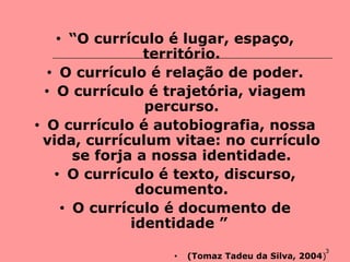 3
• “O currículo é lugar, espaço,
território.
• O currículo é relação de poder.
• O currículo é trajetória, viagem
percurso.
• O currículo é autobiografia, nossa
vida, currículum vitae: no currículo
se forja a nossa identidade.
• O currículo é texto, discurso,
documento.
• O currículo é documento de
identidade ”
• (Tomaz Tadeu da Silva, 2004)
 