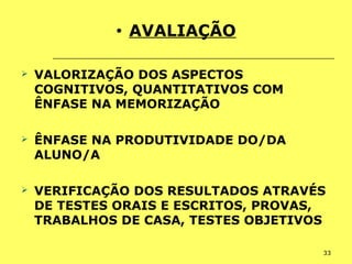 33
• AVALIAÇÃO
 VALORIZAÇÃO DOS ASPECTOS
COGNITIVOS, QUANTITATIVOS COM
ÊNFASE NA MEMORIZAÇÃO
 ÊNFASE NA PRODUTIVIDADE DO/DA
ALUNO/A
 VERIFICAÇÃO DOS RESULTADOS ATRAVÉS
DE TESTES ORAIS E ESCRITOS, PROVAS,
TRABALHOS DE CASA, TESTES OBJETIVOS
 