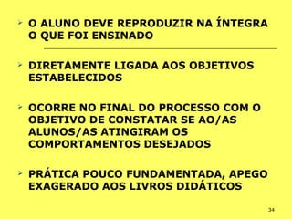 34
 O ALUNO DEVE REPRODUZIR NA ÍNTEGRA
O QUE FOI ENSINADO
 DIRETAMENTE LIGADA AOS OBJETIVOS
ESTABELECIDOS
 OCORRE NO FINAL DO PROCESSO COM O
OBJETIVO DE CONSTATAR SE AO/AS
ALUNOS/AS ATINGIRAM OS
COMPORTAMENTOS DESEJADOS
 PRÁTICA POUCO FUNDAMENTADA, APEGO
EXAGERADO AOS LIVROS DIDÁTICOS
 