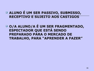 36
 ALUNO É UM SER PASSIVO, SUBMISSO,
RECEPTIVO E SUJEITO AOS CASTIGOS
 O/A ALUNO/A É UM SER FRAGMENTADO,
ESPECTADOR QUE ESTÁ SENDO
PREPARADO PARA O MERCADO DE
TRABALHO, PARA “APRENDER A FAZER”
 