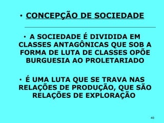 40
• CONCEPÇÃO DE SOCIEDADE
• A SOCIEDADE É DIVIDIDA EM
CLASSES ANTAGÔNICAS QUE SOB A
FORMA DE LUTA DE CLASSES OPÕE
BURGUESIA AO PROLETARIADO
• É UMA LUTA QUE SE TRAVA NAS
RELAÇÕES DE PRODUÇÃO, QUE SÃO
RELAÇÕES DE EXPLORAÇÃO
 