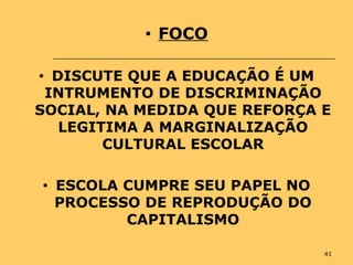 41
• FOCO
• DISCUTE QUE A EDUCAÇÃO É UM
INTRUMENTO DE DISCRIMINAÇÃO
SOCIAL, NA MEDIDA QUE REFORÇA E
LEGITIMA A MARGINALIZAÇÃO
CULTURAL ESCOLAR
• ESCOLA CUMPRE SEU PAPEL NO
PROCESSO DE REPRODUÇÃO DO
CAPITALISMO
 