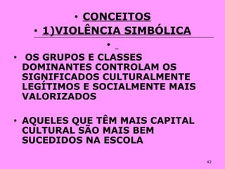 42
• CONCEITOS
• 1)VIOLÊNCIA SIMBÓLICA
•
• OS GRUPOS E CLASSES
DOMINANTES CONTROLAM OS
SIGNIFICADOS CULTURALMENTE
LEGÍTIMOS E SOCIALMENTE MAIS
VALORIZADOS
• AQUELES QUE TÊM MAIS CAPITAL
CULTURAL SÃO MAIS BEM
SUCEDIDOS NA ESCOLA
 