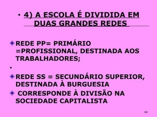 44
• 4) A ESCOLA É DIVIDIDA EM
DUAS GRANDES REDES
REDE PP= PRIMÁRIO
=PROFISSIONAL, DESTINADA AOS
TRABALHADORES;
•
REDE SS = SECUNDÁRIO SUPERIOR,
DESTINADA À BURGUESIA
CORRESPONDE À DIVISÃO NA
SOCIEDADE CAPITALISTA
 