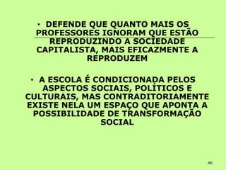 46
• DEFENDE QUE QUANTO MAIS OS
PROFESSORES IGNORAM QUE ESTÃO
REPRODUZINDO A SOCIEDADE
CAPITALISTA, MAIS EFICAZMENTE A
REPRODUZEM
• A ESCOLA É CONDICIONADA PELOS
ASPECTOS SOCIAIS, POLÍTICOS E
CULTURAIS, MAS CONTRADITORIAMENTE
EXISTE NELA UM ESPAÇO QUE APONTA A
POSSIBILIDADE DE TRANSFORMAÇÃO
SOCIAL
 
