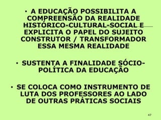 47
• A EDUCAÇÃO POSSIBILITA A
COMPREENSÃO DA REALIDADE
HISTÓRICO-CULTURAL-SOCIAL E
EXPLICITA O PAPEL DO SUJEITO
CONSTRUTOR / TRANSFORMADOR
ESSA MESMA REALIDADE
• SUSTENTA A FINALIDADE SÓCIO-
POLÍTICA DA EDUCAÇÃO
• SE COLOCA COMO INSTRUMENTO DE
LUTA DOS PROFESSORES AO LADO
DE OUTRAS PRÁTICAS SOCIAIS
 