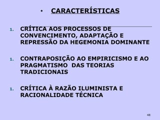48
• CARACTERÍSTICAS
1. CRÍTICA AOS PROCESSOS DE
CONVENCIMENTO, ADAPTAÇÃO E
REPRESSÃO DA HEGEMONIA DOMINANTE
1. CONTRAPOSIÇÃO AO EMPIRICISMO E AO
PRAGMATISMO DAS TEORIAS
TRADICIONAIS
1. CRÍTICA À RAZÃO ILUMINISTA E
RACIONALIDADE TÉCNICA
 