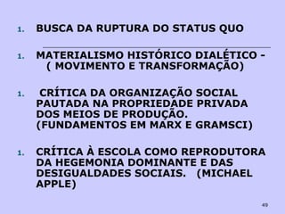 49
1. BUSCA DA RUPTURA DO STATUS QUO
1. MATERIALISMO HISTÓRICO DIALÉTICO -
( MOVIMENTO E TRANSFORMAÇÃO)
1. CRÍTICA DA ORGANIZAÇÃO SOCIAL
PAUTADA NA PROPRIEDADE PRIVADA
DOS MEIOS DE PRODUÇÃO.
(FUNDAMENTOS EM MARX E GRAMSCI)
1. CRÍTICA À ESCOLA COMO REPRODUTORA
DA HEGEMONIA DOMINANTE E DAS
DESIGUALDADES SOCIAIS. (MICHAEL
APPLE)
 