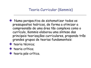 Teoria Curricular (Kemmis)
Numa perspectiva de sistematizar todos os
pressupostos teóricos, de forma a otimizar a
compreensão de uma área tão complexa como o
currículo, Kemmis elaborou uma síntese das
principais teorizações curriculares, propondo três
grandes grupos de teorias fundamentais:
teoria técnica;
teoria crítica;
teoria pós-crítica.
 