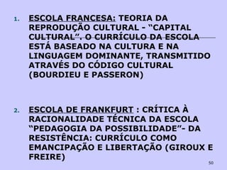 50
1. ESCOLA FRANCESA: TEORIA DA
REPRODUÇÃO CULTURAL - “CAPITAL
CULTURAL”. O CURRÍCULO DA ESCOLA
ESTÁ BASEADO NA CULTURA E NA
LINGUAGEM DOMINANTE, TRANSMITIDO
ATRAVÉS DO CÓDIGO CULTURAL
(BOURDIEU E PASSERON)
2. ESCOLA DE FRANKFURT : CRÍTICA À
RACIONALIDADE TÉCNICA DA ESCOLA
“PEDAGOGIA DA POSSIBILIDADE”- DA
RESISTÊNCIA: CURRÍCULO COMO
EMANCIPAÇÃO E LIBERTAÇÃO (GIROUX E
FREIRE)
 