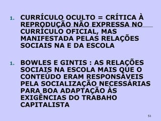 51
1. CURRÍCULO OCULTO = CRÍTICA À
REPRODUÇÃO NÃO EXPRESSA NO
CURRÍCULO OFICIAL, MAS
MANIFESTADA PELAS RELAÇÕES
SOCIAIS NA E DA ESCOLA
1. BOWLES E GINTIS : AS RELAÇÕES
SOCIAIS NA ESCOLA MAIS QUE O
CONTEÚDO ERAM RESPONSÁVEIS
PELA SOCIALIZAÇÃO NECESSÁRIAS
PARA BOA ADAPTAÇÃO ÀS
EXIGÊNCIAS DO TRABAHO
CAPITALISTA
 