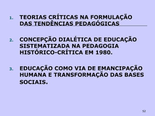 52
1. TEORIAS CRÍTICAS NA FORMULAÇÃO
DAS TENDÊNCIAS PEDAGÓGICAS
2. CONCEPÇÃO DIALÉTICA DE EDUCAÇÃO
SISTEMATIZADA NA PEDAGOGIA
HISTÓRICO-CRÍTICA EM 1980.
3. EDUCAÇÃO COMO VIA DE EMANCIPAÇÃO
HUMANA E TRANSFORMAÇÃO DAS BASES
SOCIAIS.
 