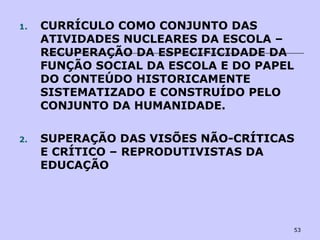 53
1. CURRÍCULO COMO CONJUNTO DAS
ATIVIDADES NUCLEARES DA ESCOLA –
RECUPERAÇÃO DA ESPECIFICIDADE DA
FUNÇÃO SOCIAL DA ESCOLA E DO PAPEL
DO CONTEÚDO HISTORICAMENTE
SISTEMATIZADO E CONSTRUÍDO PELO
CONJUNTO DA HUMANIDADE.
2. SUPERAÇÃO DAS VISÕES NÃO-CRÍTICAS
E CRÍTICO – REPRODUTIVISTAS DA
EDUCAÇÃO
 