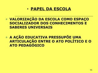 55
• PAPEL DA ESCOLA
o VALORIZAÇÃO DA ESCOLA COMO ESPAÇO
SOCIALIZADOR DOS CONHECIMENTOS E
SABERES UNIVERSAIS
o A AÇÃO EDUCATIVA PRESSUPÕE UMA
ARTICULAÇÃO ENTRE O ATO POLÍTICO E O
ATO PEDAGÓGICO
 