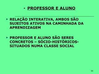 59
• PROFESSOR E ALUNO
► RELAÇÃO INTERATIVA, AMBOS SÃO
SUJEITOS ATIVOS NA CAMINHADA DA
APRENDIZAGEM
► PROFESSOR E ALUNO SÃO SERES
CONCRETOS – SÓCIO-HISTÓRICOS-
SITUADOS NUMA CLASSE SOCIAL
 