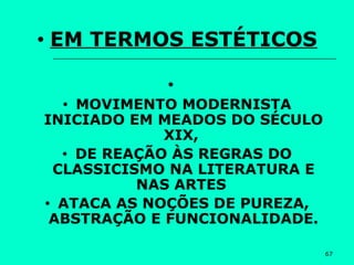 67
• EM TERMOS ESTÉTICOS
•
• MOVIMENTO MODERNISTA
INICIADO EM MEADOS DO SÉCULO
XIX,
• DE REAÇÃO ÀS REGRAS DO
CLASSICISMO NA LITERATURA E
NAS ARTES
• ATACA AS NOÇÕES DE PUREZA,
ABSTRAÇÃO E FUNCIONALIDADE.
 