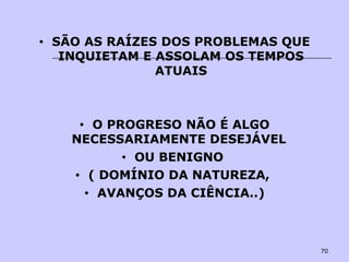 70
• SÃO AS RAÍZES DOS PROBLEMAS QUE
INQUIETAM E ASSOLAM OS TEMPOS
ATUAIS
• O PROGRESO NÃO É ALGO
NECESSARIAMENTE DESEJÁVEL
• OU BENIGNO
• ( DOMÍNIO DA NATUREZA,
• AVANÇOS DA CIÊNCIA..)
 