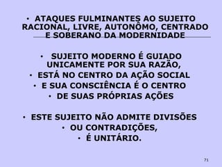 71
• ATAQUES FULMINANTES AO SUJEITO
RACIONAL, LIVRE, AUTONÔMO, CENTRADO
E SOBERANO DA MODERNIDADE
• SUJEITO MODERNO É GUIADO
UNICAMENTE POR SUA RAZÃO,
• ESTÁ NO CENTRO DA AÇÃO SOCIAL
• E SUA CONSCIÊNCIA É O CENTRO
• DE SUAS PRÓPRIAS AÇÕES
• ESTE SUJEITO NÃO ADMITE DIVISÕES
• OU CONTRADIÇÕES,
• É UNITÁRIO.
 