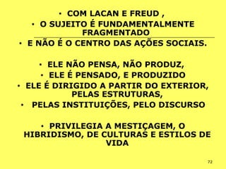 72
• COM LACAN E FREUD ,
• O SUJEITO É FUNDAMENTALMENTE
FRAGMENTADO
• E NÃO É O CENTRO DAS AÇÕES SOCIAIS.
• ELE NÃO PENSA, NÃO PRODUZ,
• ELE É PENSADO, E PRODUZIDO
• ELE É DIRIGIDO A PARTIR DO EXTERIOR,
PELAS ESTRUTURAS,
• PELAS INSTITUIÇÕES, PELO DISCURSO
• PRIVILEGIA A MESTIÇAGEM, O
HIBRIDISMO, DE CULTURAS E ESTILOS DE
VIDA
 