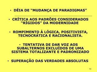 73
• DÉIA DE “MUDANÇA DE PARADIGMAS”
• CRÍTICA AOS PADRÕES CONSIDERADOS
“RÍGIDOS” DA MODERNIDADE
• ROMPIMENTO À LÓGICA, POSITIVISTA,
TECNOCRÁTICA E RACIONALISTA.
• TENTATIVA DE DAR VOZ AOS
SUBALTERNOS EXCLUÍDOS DE UMA
SISTEMA TOTALIZANTE E PADRONIZADO
• SUPERAÇÃO DAS VERDADES ABSOLUTAS
 