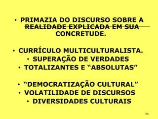 74
• PRIMAZIA DO DISCURSO SOBRE A
REALIDADE EXPLICADA EM SUA
CONCRETUDE.
• CURRÍCULO MULTICULTURALISTA.
• SUPERAÇÃO DE VERDADES
• TOTALIZANTES E “ABSOLUTAS”
• “DEMOCRATIZAÇÃO CULTURAL”
• VOLATILIDADE DE DISCURSOS
• DIVERSIDADES CULTURAIS
 