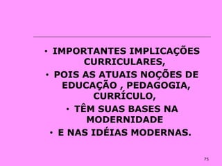 75
• IMPORTANTES IMPLICAÇÕES
CURRICULARES,
• POIS AS ATUAIS NOÇÕES DE
EDUCAÇÃO , PEDAGOGIA,
CURRÍCULO,
• TÊM SUAS BASES NA
MODERNIDADE
• E NAS IDÉIAS MODERNAS.
 