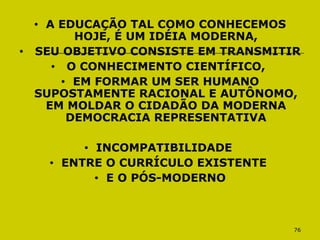 76
• A EDUCAÇÃO TAL COMO CONHECEMOS
HOJE, É UM IDÉIA MODERNA,
• SEU OBJETIVO CONSISTE EM TRANSMITIR
• O CONHECIMENTO CIENTÍFICO,
• EM FORMAR UM SER HUMANO
SUPOSTAMENTE RACIONAL E AUTÔNOMO,
EM MOLDAR O CIDADÃO DA MODERNA
DEMOCRACIA REPRESENTATIVA
• INCOMPATIBILIDADE
• ENTRE O CURRÍCULO EXISTENTE
• E O PÓS-MODERNO
 