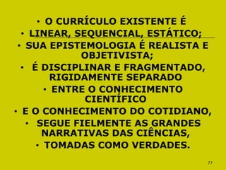 77
• O CURRÍCULO EXISTENTE É
• LINEAR, SEQUENCIAL, ESTÁTICO;
• SUA EPISTEMOLOGIA É REALISTA E
OBJETIVISTA;
• É DISCIPLINAR E FRAGMENTADO,
RIGIDAMENTE SEPARADO
• ENTRE O CONHECIMENTO
CIENTÍFICO
• E O CONHECIMENTO DO COTIDIANO,
• SEGUE FIELMENTE AS GRANDES
NARRATIVAS DAS CIÊNCIAS,
• TOMADAS COMO VERDADES.
 