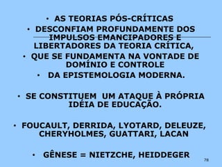 78
• AS TEORIAS PÓS-CRÍTICAS
• DESCONFIAM PROFUNDAMENTE DOS
IMPULSOS EMANCIPADORES E
LIBERTADORES DA TEORIA CRÍTICA,
• QUE SE FUNDAMENTA NA VONTADE DE
DOMÍNIO E CONTROLE
• DA EPISTEMOLOGIA MODERNA.
• SE CONSTITUEM UM ATAQUE À PRÓPRIA
IDÉIA DE EDUCAÇÃO.
• FOUCAULT, DERRIDA, LYOTARD, DELEUZE,
CHERYHOLMES, GUATTARI, LACAN
• GÊNESE = NIETZCHE, HEIDDEGER
 