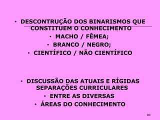 80
• DESCONTRUÇÃO DOS BINARISMOS QUE
CONSTITUEM O CONHECIMENTO
• MACHO / FÊMEA;
• BRANCO / NEGRO;
• CIENTÍFICO / NÃO CIENTÍFICO
• DISCUSSÃO DAS ATUAIS E RÍGIDAS
SEPARAÇÕES CURRICULARES
• ENTRE AS DIVERSAS
• ÁREAS DO CONHECIMENTO
 