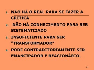 84
1. NÃO HÁ O REAL PARA SE FAZER A
CRITICA
2. NÃO HÁ CONHECIMENTO PARA SER
SISTEMATIZADO
3. INSUFICIENTE PARA SER
“TRANSFORMADOR”
4. PODE CONTRADITORIAMENTE SER
EMANCIPADOR E REACIONÁRIO.
 