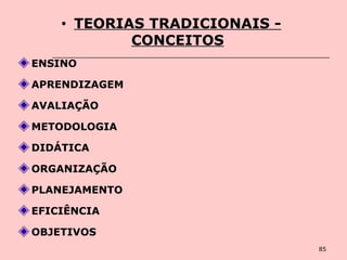 85
• TEORIAS TRADICIONAIS -
CONCEITOS
ENSINO
APRENDIZAGEM
AVALIAÇÃO
METODOLOGIA
DIDÁTICA
ORGANIZAÇÃO
PLANEJAMENTO
EFICIÊNCIA
OBJETIVOS
 