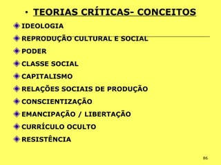 86
• TEORIAS CRÍTICAS- CONCEITOS
IDEOLOGIA
REPRODUÇÃO CULTURAL E SOCIAL
PODER
CLASSE SOCIAL
CAPITALISMO
RELAÇÕES SOCIAIS DE PRODUÇÃO
CONSCIENTIZAÇÃO
EMANCIPAÇÃO / LIBERTAÇÃO
CURRÍCULO OCULTO
RESISTÊNCIA
 