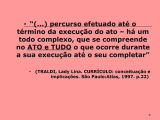 9
• “(...) percurso efetuado até o
término da execução do ato – há um
todo complexo, que se compreende
no ATO e TUDO o que ocorre durante
a sua execução até o seu completar”
• (TRALDI, Lady Lina. CURRÍCULO: conceituação e
implicações. São Paulo:Atlas, 1997. p.22)
 