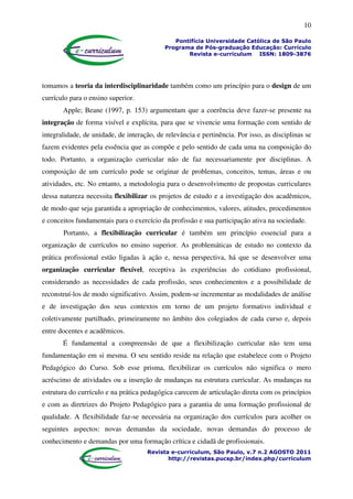 10
Pontifícia Universidade Católica de São Paulo
Programa de Pós-graduação Educação: Currículo
Revista e-curriculum ISSN: 1809-3876
Revista e-curriculum, São Paulo, v.7 n.2 AGOSTO 2011
http://revistas.pucsp.br/index.php/curriculum
tomamos a teoria da interdisciplinaridade também como um princípio para o design de um
currículo para o ensino superior.
Apple; Beane (1997, p. 153) argumentam que a coerência deve fazer-se presente na
integração de forma visível e explícita, para que se vivencie uma formação com sentido de
integralidade, de unidade, de interação, de relevância e pertinência. Por isso, as disciplinas se
fazem evidentes pela essência que as compõe e pelo sentido de cada uma na composição do
todo. Portanto, a organização curricular não de faz necessariamente por disciplinas. A
composição de um currículo pode se originar de problemas, conceitos, temas, áreas e ou
atividades, etc. No entanto, a metodologia para o desenvolvimento de propostas curriculares
dessa natureza necessita flexibilizar os projetos de estudo e a investigação dos acadêmicos,
de modo que seja garantida a apropriação de conhecimentos, valores, atitudes, procedimentos
e conceitos fundamentais para o exercício da profissão e sua participação ativa na sociedade.
Portanto, a flexibilização curricular é também um princípio essencial para a
organização de currículos no ensino superior. As problemáticas de estudo no contexto da
prática profissional estão ligadas à ação e, nessa perspectiva, há que se desenvolver uma
organização curricular flexível, receptiva às experiências do cotidiano profissional,
considerando as necessidades de cada profissão, seus conhecimentos e a possibilidade de
reconstruí-los de modo significativo. Assim, podem-se incrementar as modalidades de análise
e de investigação dos seus contextos em torno de um projeto formativo individual e
coletivamente partilhado, primeiramente no âmbito dos colegiados de cada curso e, depois
entre docentes e acadêmicos.
É fundamental a compreensão de que a flexibilização curricular não tem uma
fundamentação em si mesma. O seu sentido reside na relação que estabelece com o Projeto
Pedagógico do Curso. Sob esse prisma, flexibilizar os currículos não significa o mero
acréscimo de atividades ou a inserção de mudanças na estrutura curricular. As mudanças na
estrutura do currículo e na prática pedagógica carecem de articulação direta com os princípios
e com as diretrizes do Projeto Pedagógico para a garantia de uma formação profissional de
qualidade. A flexibilidade faz-se necessária na organização dos currículos para acolher os
seguintes aspectos: novas demandas da sociedade, novas demandas do processo de
conhecimento e demandas por uma formação crítica e cidadã de profissionais.
 