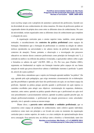 13
Pontifícia Universidade Católica de São Paulo
Programa de Pós-graduação Educação: Currículo
Revista e-curriculum ISSN: 1809-3876
Revista e-curriculum, São Paulo, v.7 n.2 AGOSTO 2011
http://revistas.pucsp.br/index.php/curriculum
team teaching surgiu com o propósito de aumentar o potencial dos professores, fazendo uso
da diversidade de seus conhecimentos de várias maneiras. Os times de professores podem ser
organizados dentro da própria área como entre as diferentes áreas do conhecimento. No caso
da universidade, seriam organizados entre as diferentes áreas do conhecimento que compõem
o colegiado do curso.
A organização curricular para o ensino superior toma, também, como principio
norteador, o reconhecimento dos contextos da prática profissional como espaços de
formação. Entendemos que a formação de profissionais se constitui na relação de saberes
teóricos (produzidos na universidade) e de saberes tácitos da profissão (produzidos nos
contextos de atuação). Tomar, portanto, a observação e a investigação dos processos
educativos no interior desses contextos profissionais como princípio de formação está “[...]
centrado na análise e na reflexão das práticas vivenciadas, o qual produz saberes sobre a ação
e formaliza os saberes da ação” (ALTET, 2001, p. 33). Por isso, para Charlier (2001),
argumenta ser fundamental ao sujeito em formação transitar pelos espaços de sua futura
atuação de modo que possa desenvolver saberes e habilidades inerentes à profissão “a partir
de, através de e para a prática”.
Além disso, entendemos que o sujeito em formação aprende também “na prática”. Ou
seja, aprende pela ação pedagógica, que exige momentos circunstanciais de re-elaborações
que lhe possibilitam o aprender pelo fazer dos profissionais em ação, no seu futuro espaço da
profissão. Aprende na prática porque percebe quando o profissional em ação repensa os
caminhos escolhidos para atingir seus objetivos: reestruturação de esquemas, dinâmicas,
materiais, entre outros; aprende na prática quando observa que o profissional em ação revê
seus procedimentos e posicionamentos teóricos; aprende na prática quando percebe que, na
relação profissional-estudante, o profissional em atuação posiciona-se como articulador-
aprendiz, isto é, aprende e ensina ao mesmo tempo.
Diante disso, a parceria entre universidade e entidades profissionais, que se
caracteriza como espaço de produção de conhecimento, tanto coletivo quanto individual,
constitui-se como mais um princípio a ser levado em conta no momento da organização
curricular para o ensino superior, de modo a se criar condições de operacionalização dessa
nova concepção. Essa parceria tem, no diálogo entre a história e a historicidade, tanto dos
 
