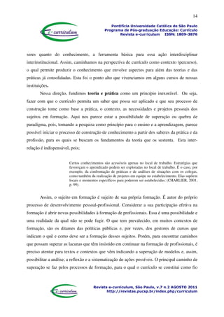 14
Pontifícia Universidade Católica de São Paulo
Programa de Pós-graduação Educação: Currículo
Revista e-curriculum ISSN: 1809-3876
Revista e-curriculum, São Paulo, v.7 n.2 AGOSTO 2011
http://revistas.pucsp.br/index.php/curriculum
seres quanto do conhecimento, a ferramenta básica para essa ação interdisciplinar
interinstitucional. Assim, caminhamos na perspectiva de currículo como contexto (percurso),
o qual permite produzir o conhecimento que envolve aspectos para além das teorias e das
práticas já consolidadas. Esta foi o ponto alto que vivenciamos em alguns cursos de nossas
instituições.
Nessa direção, fundimos teoria e prática como um princípio inexorável. Ou seja,
fazer com que o currículo permita um saber que possa ser aplicado e que seu processo de
construção tome como base a prática, o contexto, as necessidades e projetos pessoais dos
sujeitos em formação. Aqui nos parece estar a possibilidade de superação ou quebra de
paradigma, pois, tomando a pesquisa como princípio para o ensino e a aprendizagem, parece
possível iniciar o processo de construção de conhecimento a partir dos saberes da prática e da
profissão, para os quais se buscam os fundamentos da teoria que os sustenta. Esta inter-
relação é indispensável, pois;
Certos conhecimentos são acessíveis apenas no local de trabalho. Estratégias que
favoreçam o aprendizado podem ser exploradas no local de trabalho. É o caso, por
exemplo, da confrontação de práticas e de análises de situações com os colegas,
como também da realização de projetos em equipe no estabelecimento. Elas supõem
locais e momentos específicos para poderem ser estabelecidas. (CHARLIER, 2001,
p. 99).
Assim, o sujeito em formação é sujeito de sua própria formação. É autor do próprio
processo de desenvolvimento pessoal-profissional. Considerar a sua participação efetiva na
formação é abrir novas possibilidades à formação de profissionais. Essa é uma possibilidade e
uma realidade da qual não se pode fugir. O que tem prevalecido, em muitos contextos de
formação, são os ditames das políticas públicas e, por vezes, dos gestores de cursos que
indicam o quê e como deve ser a formação desses sujeitos. Porém, para encontrar caminhos
que possam superar as lacunas que têm insistido em continuar na formação de profissionais, é
preciso atentar para textos e contextos que vêm indicando a superação de modelos e, assim,
possibilitar a análise, a reflexão e a sistematização de ações possíveis. O principal caminho de
superação se faz pelos processos de formação, para o qual o currículo se constitui como fio
 