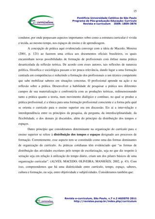 15
Pontifícia Universidade Católica de São Paulo
Programa de Pós-graduação Educação: Currículo
Revista e-curriculum ISSN: 1809-3876
Revista e-curriculum, São Paulo, v.7 n.2 AGOSTO 2011
http://revistas.pucsp.br/index.php/curriculum
condutor, por onde perpassam aspectos importantes sobre como a estrutura curricular é vivida
e tecida, ao mesmo tempo, nos espaços de ensino e de aprendizagem.
A concepção de prática aqui evidenciada converge com a ideia de Macedo; Moreira
(2001, p. 121) ao fazerem uma crítica aos documentos oficiais brasileiros, os quais
encaminham novas possibilidades de formação de profissionais com ênfase numa prática
desarticulada da reflexão teórica. De acordo com esses autores, tais reflexões de natureza
política, filosófica e sociológica passam a ter pouca relevância, dando lugar a uma formação
centrada em competências e reduzindo a formação dos profissionais a um técnico competente
que sabe mobilizar saberes em situações concretas. O profissional aprende na ação e na
reflexão sobre a prática. Desenvolver a habilidade de pesquisar a prática nos diferentes
campos de sua materialização e confrontá-la com as produções teóricas, redimensionando
tanto a prática quanto a teoria, num movimento dialógico e contínuo, no qual se produz a
prática profissional, é a tônica para uma formação profissional consciente e a forma pela qual
se orienta o currículo para o ensino superior ora em discussão. Eis ai a inter-relação e
interdependência entre os princípios da pesquisa, da pergunta, da interdisciplinaridade, da
flexibilidade, e dos demais já discutidos, além do principio da distribuição dos tempos e
espaços.
Outro princípio que consideramos determinante na organização do currículo para o
ensino superior se refere à distribuição dos tempos e espaços designado aos processos de
formação. Correntemente, esse aspecto tem se constituído como uma das formas dominantes
de organização do currículo. As práticas cotidianas têm evidenciado que “as formas de
distribuição das atividades escolares pelo tempo de escolarização, seja no que diz respeito à
seriação seja em relação à utilização do tempo diário, criam um dos pilares básicos de uma
organização curricular”. (ALVES; MACEDO; OLIVEIRA; MANHÃES, 2002, p. 43). Com
isso, compreendemos que há uma dialeticidade entre currículo, tempo, espaço, saberes,
cultura e formação, ou seja, entre objetividade e subjetividades. Consideramos também que:
 