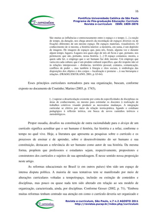 16
Pontifícia Universidade Católica de São Paulo
Programa de Pós-graduação Educação: Currículo
Revista e-curriculum ISSN: 1809-3876
Revista e-curriculum, São Paulo, v.7 n.2 AGOSTO 2011
http://revistas.pucsp.br/index.php/curriculum
São muitas as influências e entrecruzamento entre o espaço e o tempo. [...] a noção
de tempo, da duração, nos chega através da recordação de espaços diversos ou de
fixações diferentes de um mesmo espaço. De espaços materiais, visualizáveis. O
conhecimento de si mesmo, a história interior; a memória, em suma, é um depósito
de imagens. De imagens de espaços que, para nós, foram, alguma vez e durante
algum tempo, lugares. Lugares nos quais algo de nós ali ficou e que, portanto, nos
pertencem; que são, portanto, nossa história. [...] O espaço comunica; mostra, a
quem sabe ler, o emprego que o ser humano faz dele mesmo. Um emprego que
varia em cada cultura; que é um produto cultural específico, que diz respeito não só
às relações interpessoais – distâncias, território pessoal, contatos, comunicação,
conflitos de poder -, mas também à liturgia e ritos sociais, à simbologia das
disposições dos objetos e dos corpos – localização e posturas -, à sua hierarquia e
relações. (FRAGO; ESCOLANO, 2001, p. 63-64).
Esses princípios curriculares norteadores para sua organização, buscam, conforme
exposto no documento de Coutinho; Marino (2003, p. 1743),
[...] superar a desarticulação existente por conta de especificidades de disciplinas ou
áreas de conhecimento, ou mesmo para estimular os docentes à realização de
trabalhos coletivos visando produzir as necessárias mudanças. A integração
curricular se efetiva por meio da relação teoria-prática, ligando o cotidiano
pedagógico à reflexão teórica, em busca de novos caminhos teóricos e
metodológicos.
Propor ousadia, desafios na constituição de outra racionalidade para o design de um
currículo significa acreditar que o ser humano é história, faz história e a refaz, conforme o
tempo no qual vive. Hoje, a literatura que apresenta as pesquisas sobre o currículo e os
processos de ensinar e de aprender, sobre o desenvolvimento do ser humano e sua
constituição, destacam a relevância do ser humano como autor de sua história. Da mesma
forma, propõem que professores e estudantes sejam, respectivamente, propositores e
construtores dos currículos e sujeitos de sua aprendizagem. É nesse sentido nossa proposição
neste artigo.
As reformas educacionais no Brasil (e em outros países) têm sido um espaço de
intensa disputa política. A maioria de suas tentativas tem se manifestado por meio de
alterações curriculares voltadas a tempo/espaço, inclusão ou extinção de conteúdos e
disciplinas, mas pouco ou quase nada tem sido alterado em relação ao seu modelo de
organização, caracterizada, ainda, por disciplinas. Conforme Gesser (2002, p. 71), “Embora
muitas reformas tenham centrado sua atenção em como o currículo deveria ser organizado e
 