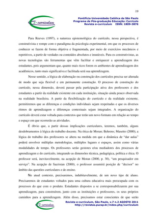 19
Pontifícia Universidade Católica de São Paulo
Programa de Pós-graduação Educação: Currículo
Revista e-curriculum ISSN: 1809-3876
Revista e-curriculum, São Paulo, v.7 n.2 AGOSTO 2011
http://revistas.pucsp.br/index.php/curriculum
Para Reeves (1997), a natureza epistemológica do currículo, nessa perspectiva, é
construtivista e rompe com o paradigma da psicologia experimental, em que os processos de
conhecer se fazem de forma objetiva e fragmentada, por meio de exercícios mecânicos e
repetitivos, a partir de verdades ou conteúdos absolutos e imutáveis. Para os construtivistas, as
novas tecnologias são ferramentas que vêm facilitar e enriquecer a aprendizagem dos
estudantes, pois argumentam que, quanto mais ricos forem os ambientes de aprendizagem dos
acadêmicos, tanto mais significativa e facilitada será sua aprendizagem.
Nesse sentido, a lógica de elaboração ou construção dos currículos precisa ser alterada
de modo que seja flexível e em permanente construção. O processo de construção do
currículo, nessa dimensão, deverá passar pela participação ativa dos professores e dos
estudantes a partir da realidade existente em cada instituição, situação ainda pouco observada
na realidade brasileira. A partir da flexibilização do currículo e da realidade existente,
permitiremos que as diferenças e condições individuais sejam respeitadas e que os diversos
ritmos de aprendizagem e diferenças contextuais sejam integrados. A organização do
currículo deverá estar voltada para contextos que terão um novo formato em relação ao tempo
e espaço em que ocorrerão as atividades.
É óbvio que, a partir dessas implicações curriculares, teremos, também, alguns
desdobramentos à lógica do trabalho docente. Na ótica de Moran; Behrens; Masetto (2000), a
lógica do trabalho dos professores se altera na medida em que a dinâmica de “dar aulas”
poderá envolver múltiplas metodologias, múltiplos lugares e espaços, assim como várias
modalidades de tempo. Os professores serão gestores e/ou mediadores dos processos de
aprendizagem e do currículo, integrando as dimensões técnica, pedagógica, política e ética. O
professor será, inevitavelmente, na acepção de Moran (2000, p. 30), “um pesquisador em
serviço”. Na acepção de Sacristan (2000), o professor assumirá posição de “decisor” no
âmbito das questões curriculares e de ensino.
No atual contexto, precisaremos, indubitavelmente, de um novo tipo de aluno.
Precisaremos de estudantes voltados para uma cultura educativa mais preocupada com os
processos do que com o produto. Estudantes dispostos a se corresponsabilizarem por sua
aprendizagem, para construírem, junto com as instituições e professores, os seus próprios
caminhos para a aprendizagem. Além disso, precisamos estar conscientes de que serão
 