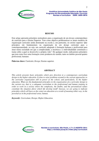 2
Pontifícia Universidade Católica de São Paulo
Programa de Pós-graduação Educação: Currículo
Revista e-curriculum ISSN: 1809-3876
Revista e-curriculum, São Paulo, v.7 n.2 AGOSTO 2011
http://revistas.pucsp.br/index.php/curriculum
RESUMO
Este artigo apresenta princípios norteadores para a organização de um design contemporâneo
de currículo para o Ensino Superior. Tem como objetivo problematizar os atuais modelos de
organização curricular ainda dominante na escola e, em particular, no ensino superior. Que
princípios são fundamentais na organização de um design curricular para a
contemporaneidade, ou seja, um currículo adequado à formação humana e profissional para
atuar numa sociedade em que a complexidade, a incerteza e a individualidade constituem a
trama sobre a qual se desenvolve a própria vida? De qualquer modo, indicaremos princípios
que tem como foco uma formação como produtora de sentido, tanto no âmbito pessoal quanto
profissional, humano.
Palavras chave: Currículo; Design; Ensino superior.
ABSTRACT
This article presents basic principles which give direction to a contemporary curriculum
design to the higher education. It aims to raise problems around to the current approaches to
the curricular organization still in power at the school, and particularly, in the higher
education. What are the fundamental principles in the organization of a curricular design to
the current era, that is, a adequate curriculum to the professional and human training in
order to work in a society where the complexity, the doubts, and the personalized values
constitute the situation above which life develop itself? Anyway, we are going to indicate
principles which will have as the center an education as a result of meaning either way, in the
personal as in the professional sense, human.
Keywords: Curriculum; Design; Higher Education.
 