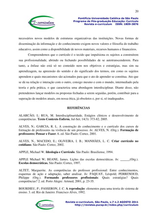 20
Pontifícia Universidade Católica de São Paulo
Programa de Pós-graduação Educação: Currículo
Revista e-curriculum ISSN: 1809-3876
Revista e-curriculum, São Paulo, v.7 n.2 AGOSTO 2011
http://revistas.pucsp.br/index.php/curriculum
necessários novos modelos de estruturas organizativas das instituições. Novas formas de
disseminação da informação e do conhecimento exigem novos valores e filosofia do trabalho
educativo, assim como a disponibilidade de novos materiais, recursos humanos e financeiros.
Compreendemos que o currículo é o tecido que impulsiona os sujeitos a construírem
sua profissionalidade, abrindo ou fechando possibilidades de se autotranscenderem. Para
tanto, a ênfase não está só no conteúdo nem nos objetivos e estratégias, mas sim na
aprendizagem, na apreensão do sentido e do significado dos termos, em como os sujeitos
aprendem e quais mecanismos são acionados para que o ato de aprender se constitua. Ato que
se dá na relação e interação com o outro, consigo mesmo e com o mundo, intermediado pela
teoria e pela prática, o que caracteriza uma abordagem interdisciplinar. Diante disso, não
pretendemos lançar modelos ou propostas fechadas a serem seguidas, porém, contribuir para a
superação de modelos atuais, em nossa ótica, já obsoletos e, por si, só inadequados.
REFERÊNCIAS
ALARCÃO, I.; RUA, M. Interdisciplinaridade, Estágios clínicos e desenvolvimento de
competências. Texto Contexto Enferm, Jul-Set; 14(3): 373-82, 2005.
ALVES, N.; GARCIA, R. L. A construção do conhecimento e o currículo dos cursos de
formação de professores na vivência de um processo. In: ALVES, N. (Org.). Formação de
professores: Pensar e Fazer. 6. ed. São Paulo: Cortez, 2001.
ALVES, N., MACEDO, E.; OLIVEIRA, I. B.; MANHÀES, L. C. Criar currículo no
cotidiano. São Paulo: Cortez, 2002.
APPLE, Michael W. Ideologia e Currículo. São Paulo: Brasiliense, 1994.
APPLE Michael W; BEANE, James. Lições das escolas democráticas. In: ______(Org.).
Escolas democráticas. São Paulo: Cortez, 1997.
ALTET, Marguerite. As competências do professor profissional: Entre conhecimentos,
esquemas de ação e adaptação, saber analisar. In: PAQUAY, Léopold; PERRENOUD,
Philippe (Org.). Formando professores profissionais: Quais estratégias? Quais
competências? 2. ed. Porto Alegre: Artmed, 2001, p. 23-35.
BOURDIEU, P.; PASSERON, J. C. A reprodução: elementos para uma teoria do sistema de
ensino. 3. ed. Rio de Janeiro: Francisco Alves, 1992.
 