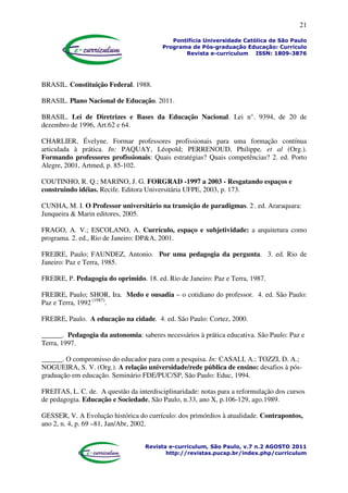 21
Pontifícia Universidade Católica de São Paulo
Programa de Pós-graduação Educação: Currículo
Revista e-curriculum ISSN: 1809-3876
Revista e-curriculum, São Paulo, v.7 n.2 AGOSTO 2011
http://revistas.pucsp.br/index.php/curriculum
BRASIL. Constituição Federal. 1988.
BRASIL. Plano Nacional de Educação. 2011.
BRASIL. Lei de Diretrizes e Bases da Educação Nacional. Lei n°. 9394, de 20 de
dezembro de 1996, Art.62 e 64.
CHARLIER, Évelyne. Formar professores profissionais para uma formação contínua
articulada à prática. In: PAQUAY, Léopold; PERRENOUD, Philippe, et al (Org.).
Formando professores profissionais: Quais estratégias? Quais competências? 2. ed. Porto
Alegre, 2001, Artmed, p. 85-102.
COUTINHO, R. Q.; MARINO, J. G. FORGRAD -1997 a 2003 - Resgatando espaços e
construindo idéias. Recife. Editora Universitária UFPE, 2003, p. 173.
CUNHA, M. I. O Professor universitário na transição de paradigmas. 2.
. ed. Araraquara:
Junqueira & Marin editores, 2005.
FRAGO, A. V.; ESCOLANO, A. Currículo, espaço e subjetividade: a arquitetura como
programa. 2. ed., Rio de Janeiro: DP&A, 2001.
FREIRE, Paulo; FAUNDEZ, Antonio. Por uma pedagogia da pergunta. 3. ed. Rio de
Janeiro: Paz e Terra, 1985.
FREIRE, P. Pedagogia do oprimido. 18. ed. Rio de Janeiro: Paz e Terra, 1987.
FREIRE, Paulo; SHOR, Ira. Medo e ousadia – o cotidiano do professor. 4. ed. São Paulo:
Paz e Terra, 1992 (1987)
.
FREIRE, Paulo. A educação na cidade. 4. ed. São Paulo: Cortez, 2000.
______. Pedagogia da autonomia: saberes necessários à prática educativa. São Paulo: Paz e
Terra, 1997.
______. O compromisso do educador para com a pesquisa. In: CASALI, A.; TOZZI, D. A.;
NOGUEIRA, S. V. (Org.). A relação universidade/rede pública de ensino: desafios à pós-
graduação em educação. Seminário FDE/PUC/SP, São Paulo: Educ, 1994.
FREITAS, L. C. de. A questão da interdisciplinaridade: notas para a reformulação dos cursos
de pedagogia. Educação e Sociedade, São Paulo, n.33, ano X, p.106-129, ago.1989.
GESSER, V. A Evolução histórica do currículo: dos primórdios à atualidade. Contrapontos,
ano 2, n. 4, p. 69 –81, Jan/Abr, 2002.
 