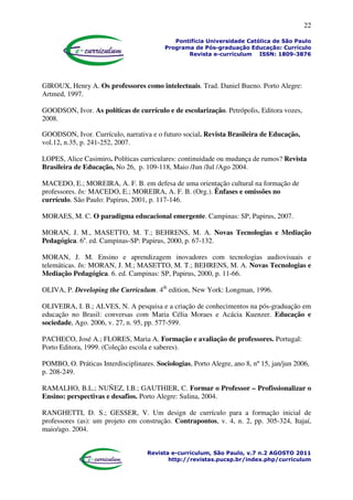 22
Pontifícia Universidade Católica de São Paulo
Programa de Pós-graduação Educação: Currículo
Revista e-curriculum ISSN: 1809-3876
Revista e-curriculum, São Paulo, v.7 n.2 AGOSTO 2011
http://revistas.pucsp.br/index.php/curriculum
GIROUX, Henry A. Os professores como intelectuais. Trad. Daniel Bueno. Porto Alegre:
Artmed, 1997.
GOODSON, Ivor. As políticas de currículo e de escolarização. Petrópolis, Editora vozes,
2008.
GOODSON, Ivor. Currículo, narrativa e o futuro social. Revista Brasileira de Educação,
vol.12, n.35, p. 241-252, 2007.
LOPES, Alice Casimiro. Políticas curriculares: continuidade ou mudança de rumos? Revista
Brasileira de Educação, No 26, p. 109-118, Maio /Jun /Jul /Ago 2004.
MACEDO, E.; MOREIRA, A. F. B. em defesa de uma orientação cultural na formação de
professores. In: MACEDO, E.; MOREIRA, A. F. B. (Org.). Ênfases e omissões no
currículo. São Paulo: Papirus, 2001, p. 117-146.
MORAES, M. C. O paradigma educacional emergente. Campinas: SP, Papirus, 2007.
MORAN, J. M., MASETTO, M. T.; BEHRENS, M. A. Novas Tecnologias e Mediação
Pedagógica. 6a
. ed. Campinas-SP: Papirus, 2000, p. 67-132.
MORAN, J. M. Ensino e aprendizagem inovadores com tecnologias audiovisuais e
telemáticas. In: MORAN, J. M.; MASETTO, M. T.; BEHRENS, M. A. Novas Tecnologias e
Mediação Pedagógica. 6. ed. Campinas: SP, Papirus, 2000, p. 11-66.
OLIVA, P. Developing the Curriculum. 4th
edition, New York: Longman, 1996.
OLIVEIRA, I. B.; ALVES, N. A pesquisa e a criação de conhecimentos na pós-graduação em
educação no Brasil: conversas com Maria Célia Moraes e Acácia Kuenzer. Educação e
sociedade, Ago. 2006, v. 27, n. 95, pp. 577-599.
PACHECO, José A.; FLORES, Maria A. Formação e avaliação de professores. Portugal:
Porto Editora, 1999. (Coleção escola e saberes).
POMBO, O. Práticas Interdisciplinares. Sociologias, Porto Alegre, ano 8, nº 15, jan/jun 2006,
p. 208-249.
RAMALHO, B.L.; NUÑEZ, I.B.; GAUTHIER, C. Formar o Professor – Profissionalizar o
Ensino: perspectivas e desafios. Porto Alegre: Sulina, 2004.
RANGHETTI, D. S.; GESSER, V. Um design de currículo para a formação inicial de
professores (as): um projeto em construção. Contrapontos, v. 4, n. 2, pp. 305-324, Itajaí,
maio/ago. 2004.
 