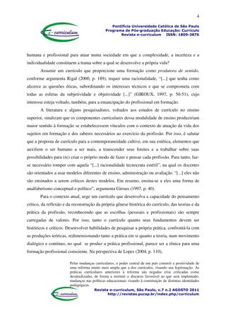 4
Pontifícia Universidade Católica de São Paulo
Programa de Pós-graduação Educação: Currículo
Revista e-curriculum ISSN: 1809-3876
Revista e-curriculum, São Paulo, v.7 n.2 AGOSTO 2011
http://revistas.pucsp.br/index.php/curriculum
humana e profissional para atuar numa sociedade em que a complexidade, a incerteza e a
individualidade constituem a trama sobre a qual se desenvolve a própria vida?
Assumir um currículo que proporcione uma formação como produtora de sentido,
conforme argumenta Rigal (2000, p. 189), requer uma racionalidade, “[...] que tenha como
alicerce as questões éticas, subordinando os interesses técnicos e que se comprometa com
todas as esferas da subjetividade e objetividade [...]” (GIROUX, 1997, p. 50-51), cujo
interesse esteja voltado, também, para a emancipação do profissional em formação.
A literatura e alguns pesquisadores, voltados aos estudos de currículo no ensino
superior, sinalizam que os componentes curriculares dessa modalidade de ensino produziriam
maior sentido à formação se estabelecessem vínculos com o contexto de atuação da vida dos
sujeitos em formação e dos saberes necessários ao exercício da profissão. Por isso, é salutar
que a proposta de currículo para a contemporaneidade cultive, em sua estética, elementos que
auxiliem o ser humano a ser mais, a transcender seus limites e a trabalhar sobre suas
possibilidades para (re) criar o próprio modo de fazer e pensar cada profissão. Para tanto, faz-
se necessário romper com aquela “[...] racionalidade tecnocrata estéril”, na qual os docentes
são orientados a usar modelos diferentes de ensino, administração ou avaliação. “[...] eles não
são ensinados a serem críticos destes modelos. Em resumo, ensina-se a eles uma forma de
analfabetismo conceptual e político”, argumenta Giroux (1997, p. 40).
Para o contexto atual, urge um currículo que desenvolva a capacidade do pensamento
crítico, da reflexão e da reconstrução da própria gênese histórica do currículo, das teorias e da
prática da profissão, reconhecendo que as escolhas (pessoais e profissionais) são sempre
carregadas de valores. Por isso, tanto o currículo quanto seus fundamentos devem ser
históricos e críticos. Desenvolver habilidades de pesquisar a própria prática, confrontá-la com
as produções teóricas, redimensionando tanto a prática em si quanto a teoria, num movimento
dialógico e contínuo, no qual se produz a prática profissional, parece ser a tônica para uma
formação profissional consciente. Na perspectiva de Lopes (2004, p. 110),
Pelas mudanças curriculares, o poder central de um país constrói a positividade de
uma reforma muito mais ampla que a dos currículos, visando sua legitimação. As
práticas curriculares anteriores à reforma são negadas e/ou criticadas como
desatualizadas, de forma a instituir o discurso favorável ao que será implantado:
mudanças nas políticas educacionais visando à constituição de distintas identidades
pedagógicas.
 