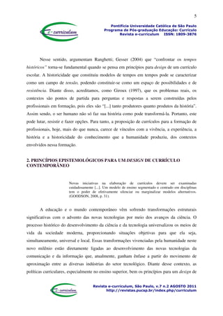 5
Pontifícia Universidade Católica de São Paulo
Programa de Pós-graduação Educação: Currículo
Revista e-curriculum ISSN: 1809-3876
Revista e-curriculum, São Paulo, v.7 n.2 AGOSTO 2011
http://revistas.pucsp.br/index.php/curriculum
Nesse sentido, argumentam Ranghetti; Gesser (2004) que “confrontar os tempos
históricos” torna-se fundamental quando se pensa em princípios para design de um currículo
escolar. A historicidade que constituiu modelos de tempos em tempos pode se caracterizar
como um campo de tensão, podendo constituir-se como um espaço de possibilidades e de
resistência. Diante disso, acreditamos, como Giroux (1997), que os problemas reais, os
contextos são pontos de partida para perguntas e respostas a serem construídas pelos
profissionais em formação, pois eles são “[...] tanto produtores quanto produtos da história”.
Assim sendo, o ser humano não só faz sua história como pode transformá-la. Portanto, este
pode lutar, resistir e fazer opções. Para tanto, a proposição de currículos para a formação de
profissionais, hoje, mais do que nunca, carece de vínculos com a vivência, a experiência, a
história e a historicidade do conhecimento que a humanidade produziu, dos contextos
envolvidos nessa formação.
2. PRINCÍPIOS EPISTEMOLÓGICOS PARA UM DESIGN DE CURRÍCULO
CONTEMPORÂNEO
Novas iniciativas na elaboração de currículos devem ser examinadas
cuidadosamente [...]. Um modelo de ensino segmentado e centrado em disciplinas
tem o poder de efetivamente silenciar ou marginalizar modelos alternativos.
(GOODSON, 2008, p. 31).
A educação e o mundo contemporâneo vêm sofrendo transformações estruturais
significativas com o advento das novas tecnologias por meio dos avanços da ciência. O
processo histórico do desenvolvimento da ciência e da tecnologia universalizou os meios de
vida da sociedade moderna, proporcionando situações objetivas para que ela seja,
simultaneamente, universal e local. Essas transformações vivenciadas pela humanidade neste
novo milênio estão diretamente ligadas ao desenvolvimento das novas tecnologias da
comunicação e da informação que, atualmente, ganham ênfase a partir do movimento de
aproximação entre as diversas indústrias do setor tecnológico. Diante desse contexto, as
políticas curriculares, especialmente no ensino superior, bem os princípios para um design de
 