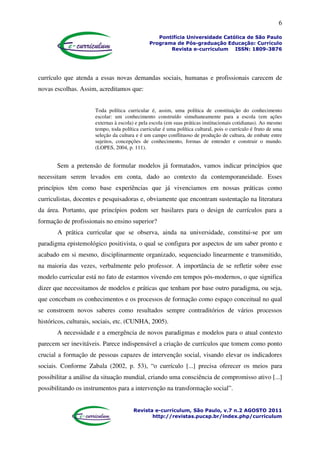 6
Pontifícia Universidade Católica de São Paulo
Programa de Pós-graduação Educação: Currículo
Revista e-curriculum ISSN: 1809-3876
Revista e-curriculum, São Paulo, v.7 n.2 AGOSTO 2011
http://revistas.pucsp.br/index.php/curriculum
currículo que atenda a essas novas demandas sociais, humanas e profissionais carecem de
novas escolhas. Assim, acreditamos que:
Toda política curricular é, assim, uma política de constituição do conhecimento
escolar: um conhecimento construído simultaneamente para a escola (em ações
externas à escola) e pela escola (em suas práticas institucionais cotidianas). Ao mesmo
tempo, toda política curricular é uma política cultural, pois o currículo é fruto de uma
seleção da cultura e é um campo conflituoso de produção de cultura, de embate entre
sujeitos, concepções de conhecimento, formas de entender e construir o mundo.
(LOPES, 2004, p. 111).
Sem a pretensão de formular modelos já formatados, vamos indicar princípios que
necessitam serem levados em conta, dado ao contexto da contemporaneidade. Esses
princípios têm como base experiências que já vivenciamos em nossas práticas como
curriculistas, docentes e pesquisadoras e, obviamente que encontram sustentação na literatura
da área. Portanto, que princípios podem ser basilares para o design de currículos para a
formação de profissionais no ensino superior?
A prática curricular que se observa, ainda na universidade, constitui-se por um
paradigma epistemológico positivista, o qual se configura por aspectos de um saber pronto e
acabado em si mesmo, disciplinarmente organizado, sequenciado linearmente e transmitido,
na maioria das vezes, verbalmente pelo professor. A importância de se refletir sobre esse
modelo curricular está no fato de estarmos vivendo em tempos pós-modernos, o que significa
dizer que necessitamos de modelos e práticas que tenham por base outro paradigma, ou seja,
que concebam os conhecimentos e os processos de formação como espaço conceitual no qual
se constroem novos saberes como resultados sempre contraditórios de vários processos
históricos, culturais, sociais, etc. (CUNHA, 2005).
A necessidade e a emergência de novos paradigmas e modelos para o atual contexto
parecem ser inevitáveis. Parece indispensável a criação de currículos que tomem como ponto
crucial a formação de pessoas capazes de intervenção social, visando elevar os indicadores
sociais. Conforme Zabala (2002, p. 53), “o currículo [...] precisa oferecer os meios para
possibilitar a análise da situação mundial, criando uma consciência de compromisso ativo [...]
possibilitando os instrumentos para a intervenção na transformação social”.
 