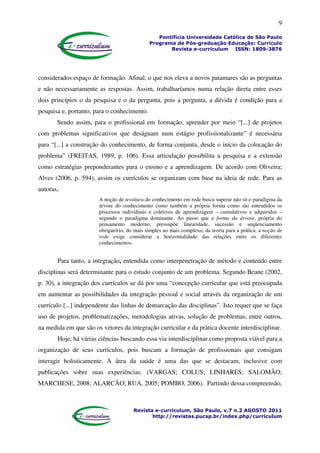 9
Pontifícia Universidade Católica de São Paulo
Programa de Pós-graduação Educação: Currículo
Revista e-curriculum ISSN: 1809-3876
Revista e-curriculum, São Paulo, v.7 n.2 AGOSTO 2011
http://revistas.pucsp.br/index.php/curriculum
considerados espaço de formação. Afinal, o que nos eleva a novos patamares são as perguntas
e não necessariamente as respostas. Assim, trabalharíamos numa relação direta entre esses
dois princípios o da pesquisa e o da pergunta, pois a pergunta, a dúvida é condição para a
pesquisa e, portanto, para o conhecimento.
Sendo assim, para o profissional em formação, aprender por meio “[...] de projetos
com problemas significativos que deságuam num estágio profissionalizante” é necessária
para “[...] a construção do conhecimento, de forma conjunta, desde o início da colocação do
problema” (FREITAS, 1989, p. 106). Essa articulação possibilita a pesquisa e a extensão
como estratégias preponderantes para o ensino e a aprendizagem. De acordo com Oliveira;
Alves (2006, p. 594), assim os currículos se organizam com base na ideia de rede. Para as
autoras,
A noção de tessitura do conhecimento em rede busca superar não só o paradigma da
árvore do conhecimento como também a própria forma como são entendidos os
processos individuais e coletivos de aprendizagem – cumulativos e adquiridos –
segundo o paradigma dominante. Ao passo que a forma da árvore, própria do
pensamento moderno, pressupõe linearidade, sucessão e seqüenciamento
obrigatório, do mais simples ao mais complexo, da teoria para a prática, a noção de
rede exige considerar a horizontalidade das relações entre os diferentes
conhecimentos.
Para tanto, a integração, entendida como interpenetração de método e conteúdo entre
disciplinas será determinante para o estudo conjunto de um problema. Segundo Beane (2002,
p. 30), a integração dos currículos se dá por uma “concepção curricular que está preocupada
em aumentar as possibilidades da integração pessoal e social através da organização de um
currículo [...] independente das linhas de demarcação das disciplinas”. Isto requer que se faça
uso de projetos, problematizações, metodologias ativas, solução de problemas, entre outros,
na medida em que são os vetores da integração curricular e da prática docente interdisciplinar.
Hoje, há várias ciências buscando essa via interdisciplinar como proposta viável para a
organização de seus currículos, pois buscam a formação de profissionais que consigam
interagir holisticamente. A área da saúde é uma das que se destacam, inclusive com
publicações sobre suas experiências. (VARGAS; COLUS; LINHARES; SALOMÃO;
MARCHESE, 2008; ALARCÃO; RUA, 2005; POMBO, 2006). Partindo dessa compreensão,
 