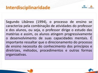 Interdisciplinaridade
Segundo Libâneo (1994), o processo de ensino se
caracteriza pela combinação de atividades do professor
e dos alunos, ou seja, o professor dirige o estudo das
matérias e assim, os alunos atingem progressivamente
o desenvolvimento de suas capacidades mentais. É
importante ressaltar que o direcionamento do processo
de ensino necessita do conhecimento dos princípios e
diretrizes, métodos, procedimentos e outras formas
organizativas.
 