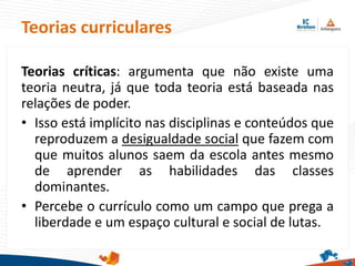 Teorias críticas: argumenta que não existe uma
teoria neutra, já que toda teoria está baseada nas
relações de poder.
• Isso está implícito nas disciplinas e conteúdos que
reproduzem a desigualdade social que fazem com
que muitos alunos saem da escola antes mesmo
de aprender as habilidades das classes
dominantes.
• Percebe o currículo como um campo que prega a
liberdade e um espaço cultural e social de lutas.
Teorias curriculares
 